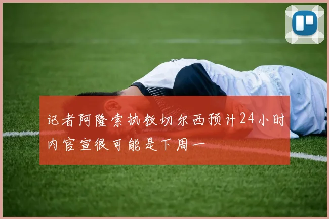 记者阿隆索执教切尔西预计24小时内官宣很可能是下周一